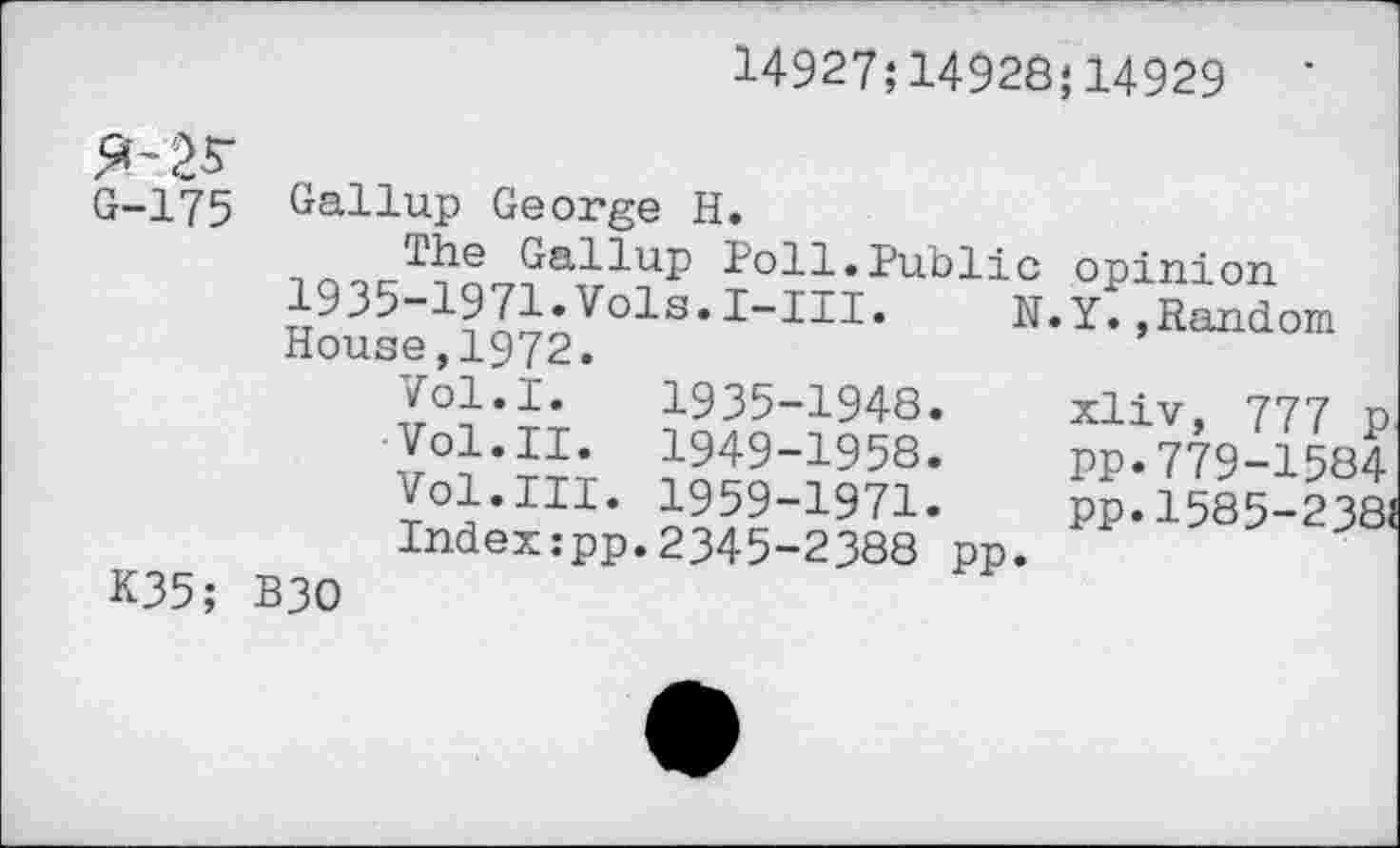 ﻿14927;14926;14929
5^25-
G-175
Gallup George H.
^he^Gallup Poll.Public opinion
N.Y.»Random
1935-1971.Vols.I-III.
House,1972.
K35;
Vol.I. 1935-1948.
Vol.II. 1949-1958.
Vol.III. 1959-1971.
Index:pp.2345-2388 pp.
B30
xliv, 777 p PP.779-1584 pp. 1585-2381